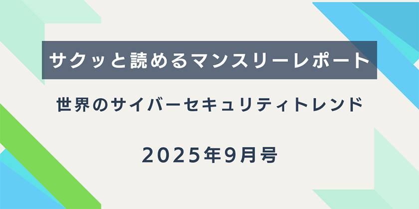 【サクッと読めるマンスリーレポート】。世界のサイバーセキュリティトレンド（2025年7月号）